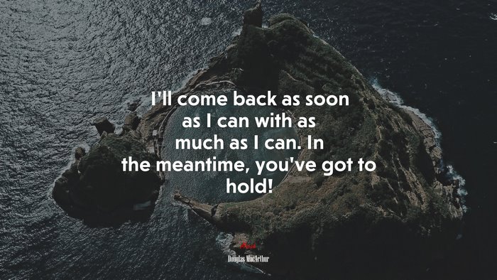 I’ll come back as soon as I can with as much as I can. In the meantime, you’ve got to hold! | Douglas MacArthur quote