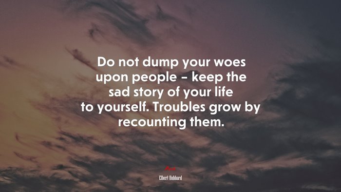 Do not dump your woes upon people – keep the sad story of your life to yourself. Troubles grow by recounting them. | Elbert Hubbard quote