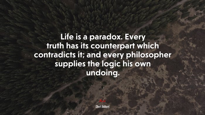 Life is a paradox. Every truth has its counterpart which contradicts it; and every philosopher supplies the logic his own undoing. | Elbert Hubbard quote