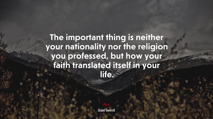 The important thing is neither your nationality nor the religion you professed, but how your faith translated itself in your life. | Eleanor Roosevelt quote