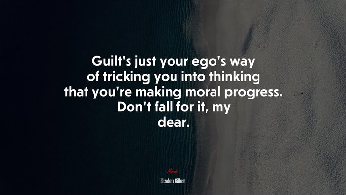 Guilt’s just your ego’s way of tricking you into thinking that you’re making moral progress. Don’t fall for it, my dear. | Elizabeth Gilbert quote