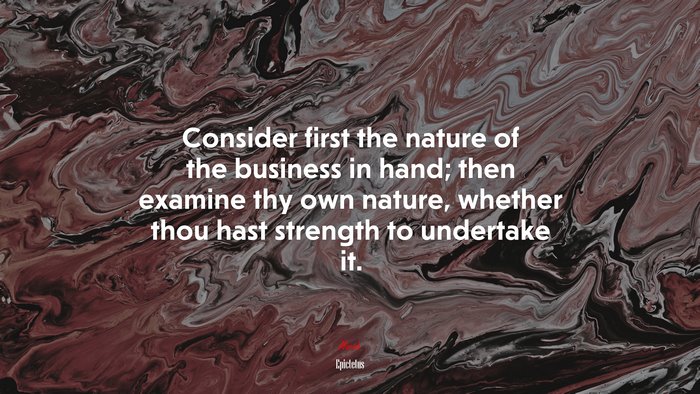 Consider first the nature of the business in hand; then examine thy own nature, whether thou hast strength to undertake it. | Epictetus quote