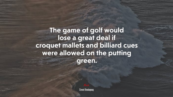 The game of golf would lose a great deal if croquet mallets and billiard cues were allowed on the putting green. | Ernest Hemingway quote