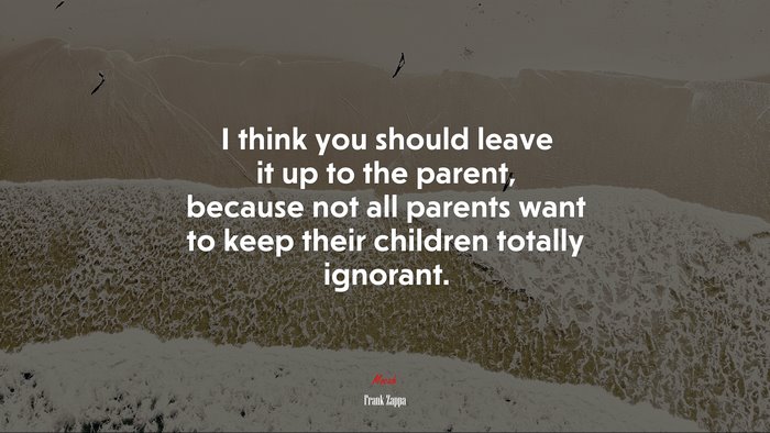 I think you should leave it up to the parent, because not all parents want to keep their children totally ignorant. | Frank Zappa quote