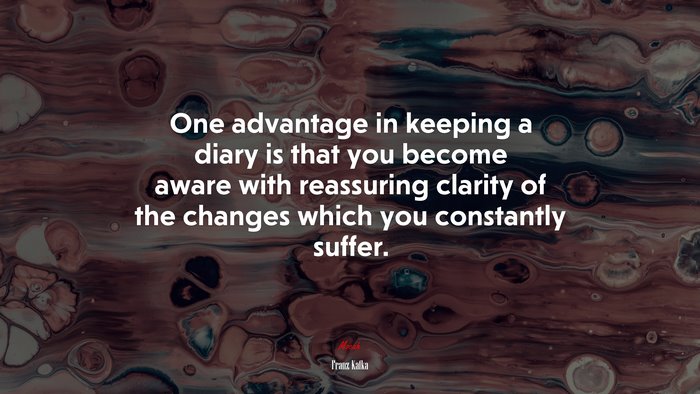 One advantage in keeping a diary is that you become aware with reassuring clarity of the changes which you constantly suffer. | Franz Kafka quote