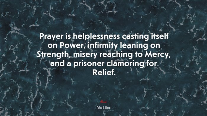 Prayer is helplessness casting itself on Power, infirmity leaning on Strength, misery reaching to Mercy, and a prisoner clamoring for Relief. | Fulton J. Sheen quote