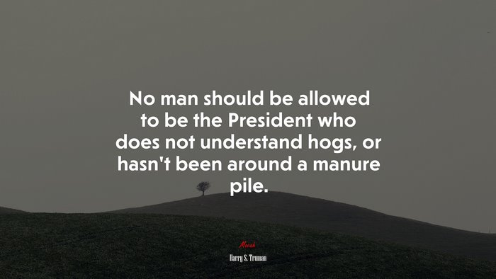 No man should be allowed to be the President who does not understand hogs, or hasn’t been around a manure pile. | Harry S. Truman quote
