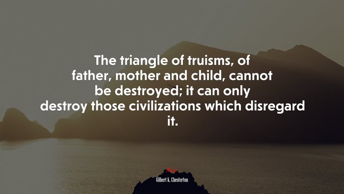 The triangle of truisms, of father, mother and child, cannot be destroyed; it can only destroy those civilizations which disregard it. | Gilbert K. Chesterton quote
