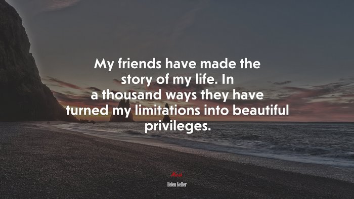 My friends have made the story of my life. In a thousand ways they have turned my limitations into beautiful privileges. | Helen Keller quote