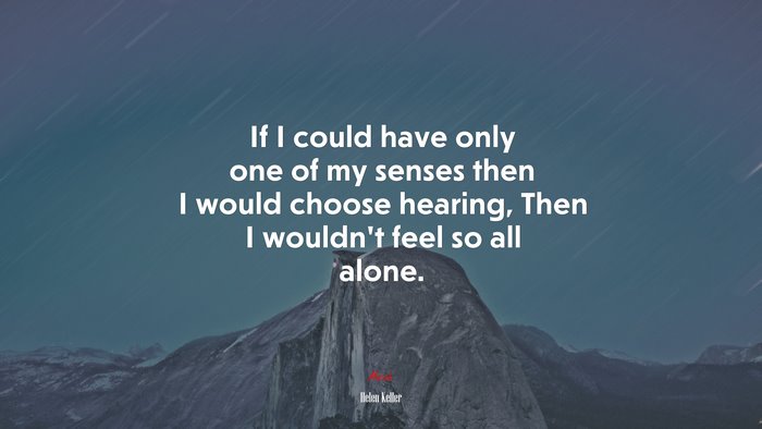 If I could have only one of my senses then I would choose hearing, Then I wouldn’t feel so all alone. | Helen Keller quote