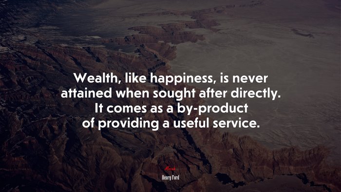 Wealth, like happiness, is never attained when sought after directly. It comes as a by-product of providing a useful service. | Henry Ford quote