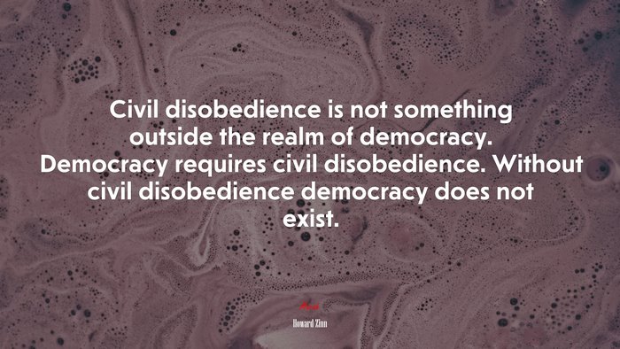 Civil disobedience is not something outside the realm of democracy. Democracy requires civil disobedience. Without civil disobedience democracy does not exist. | Howard Zinn quote