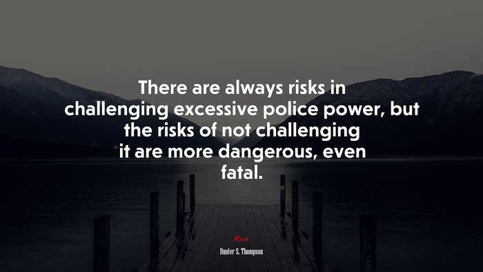 There are always risks in challenging excessive police power, but the risks of not challenging it are more dangerous, even fatal. | Hunter S. Thompson quote