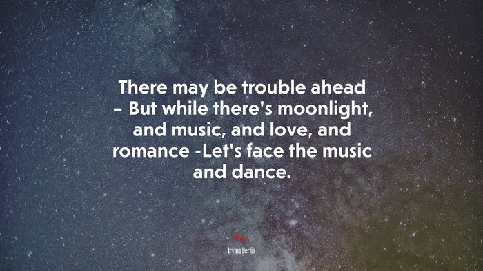 There may be trouble ahead – But while there’s moonlight, and music, and love, and romance -Let’s face the music and dance. | Irving Berlin quote