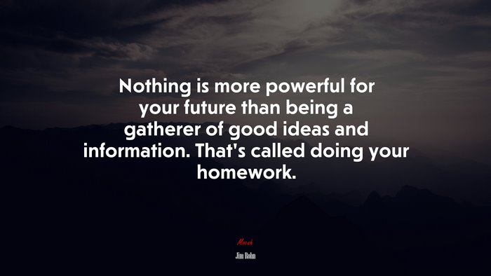 Nothing is more powerful for your future than being a gatherer of good ideas and information. That’s called doing your homework. | Jim Rohn quote
