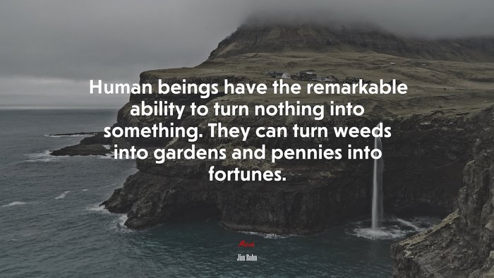 Human beings have the remarkable ability to turn nothing into something. They can turn weeds into gardens and pennies into fortunes. | Jim Rohn quote