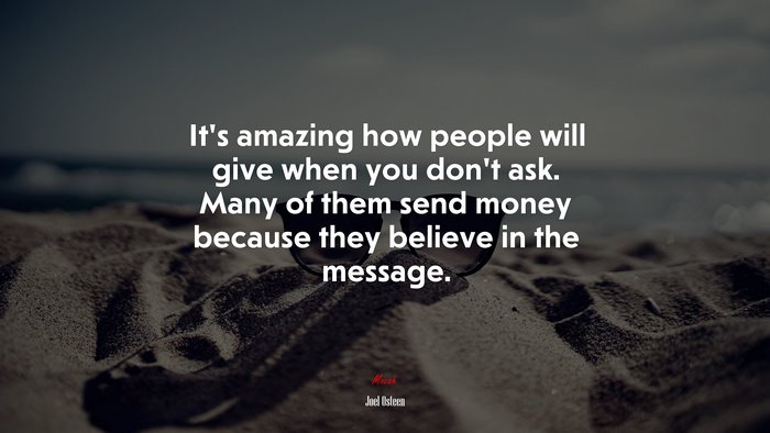 It’s amazing how people will give when you don’t ask. Many of them send money because they believe in the message. | Joel Osteen quote