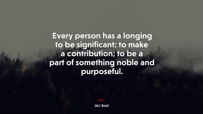 Every person has a longing to be significant; to make a contribution; to be a part of something noble and purposeful. | John C. Maxwell quote