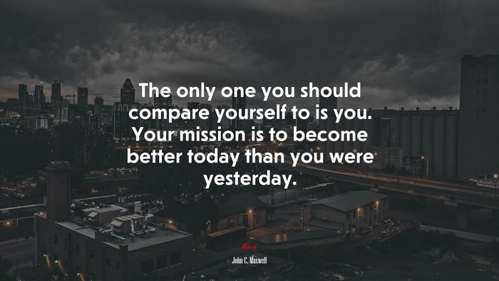 The only one you should compare yourself to is you. Your mission is to become better today than you were yesterday. | John C. Maxwell quote