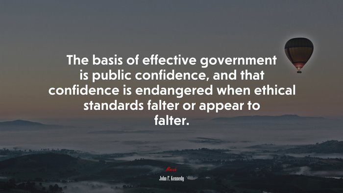 The basis of effective government is public confidence, and that confidence is endangered when ethical standards falter or appear to falter. | John F. Kennedy quote
