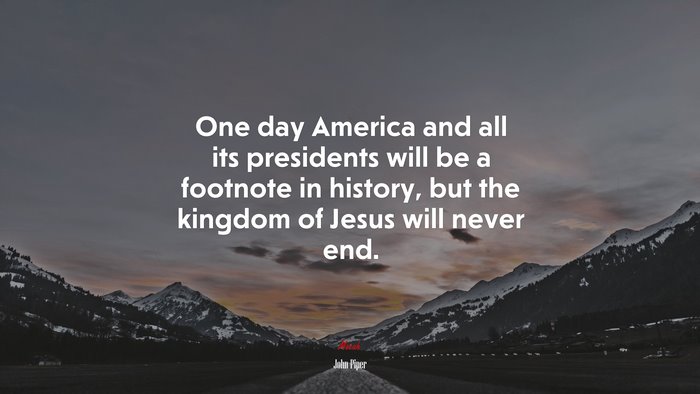 One day America and all its presidents will be a footnote in history, but the kingdom of Jesus will never end. | John Piper quote