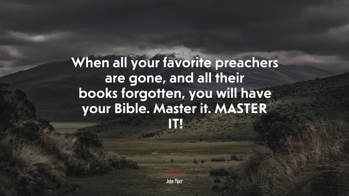 When all your favorite preachers are gone, and all their books forgotten, you will have your Bible. Master it. MASTER IT! | John Piper quote