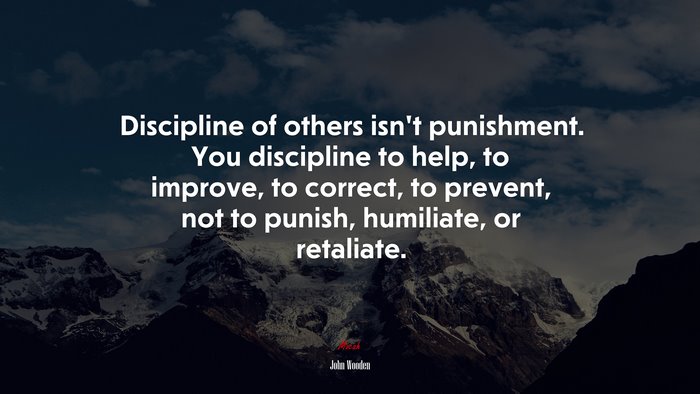 Discipline of others isn’t punishment. You discipline to help, to improve, to correct, to prevent, not to punish, humiliate, or retaliate. | John Wooden quote