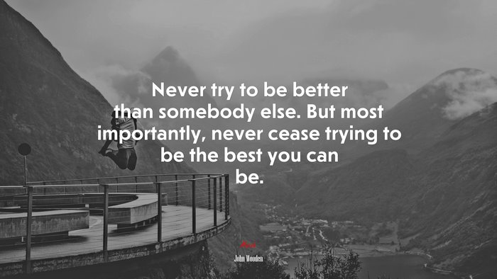 Never try to be better than somebody else. But most importantly, never cease trying to be the best you can be. | John Wooden quote