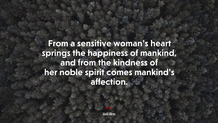 From a sensitive woman’s heart springs the happiness of mankind, and from the kindness of her noble spirit comes mankind’s affection. | Khalil Gibran quote