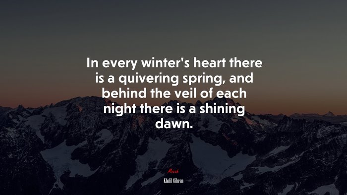 In every winter’s heart there is a quivering spring, and behind the veil of each night there is a shining dawn. | Khalil Gibran quote