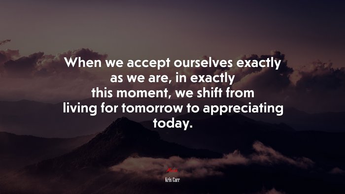 When we accept ourselves exactly as we are, in exactly this moment, we shift from living for tomorrow to appreciating today. | Kris Carr quote