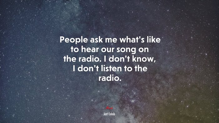 People ask me what’s like to hear our song on the radio. I don’t know, I don’t listen to the radio. | Kurt Cobain quote