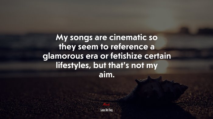 My songs are cinematic so they seem to reference a glamorous era or fetishize certain lifestyles, but that’s not my aim. | Lana Del Rey quote