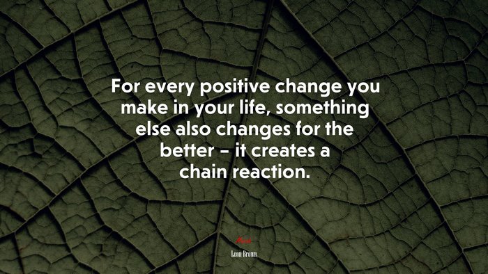 For every positive change you make in your life, something else also changes for the better – it creates a chain reaction. | Leon Brown quote