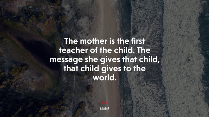 The mother is the first teacher of the child. The message she gives that child, that child gives to the world. | Malcolm X quote