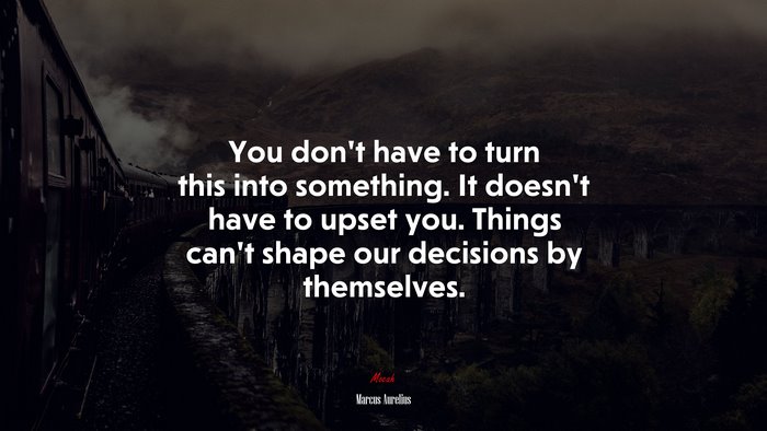 You don’t have to turn this into something. It doesn’t have to upset you. Things can’t shape our decisions by themselves. | Marcus Aurelius quote