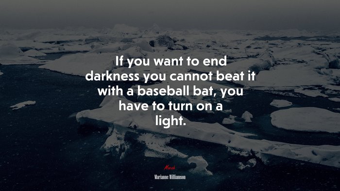 If you want to end darkness you cannot beat it with a baseball bat, you have to turn on a light. | Marianne Williamson quote