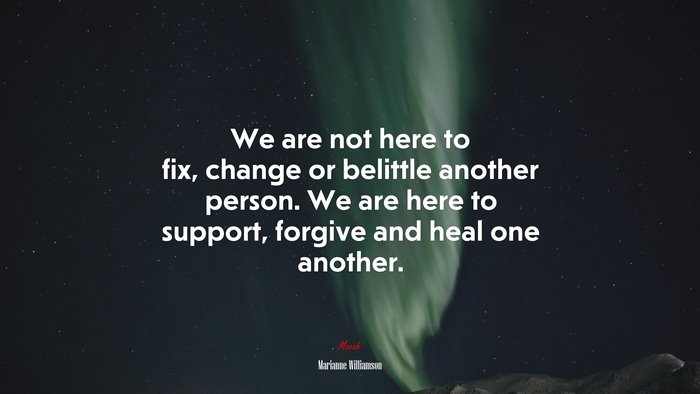 We are not here to fix, change or belittle another person. We are here to support, forgive and heal one another. | Marianne Williamson quote