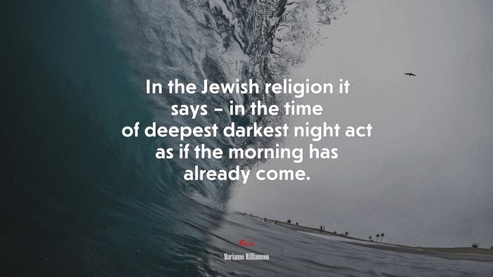 In the Jewish religion it says – in the time of deepest darkest night act as if the morning has already come. | Marianne Williamson quote