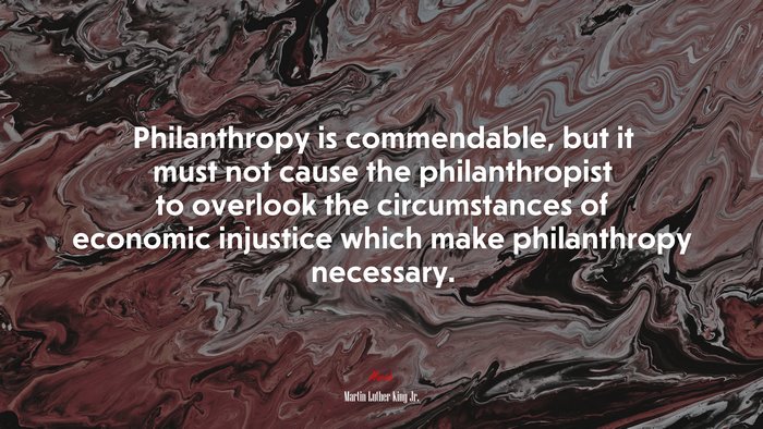 Philanthropy is commendable, but it must not cause the philanthropist to overlook the circumstances of economic injustice which make philanthropy necessary. | Martin Luther King Jr. quote