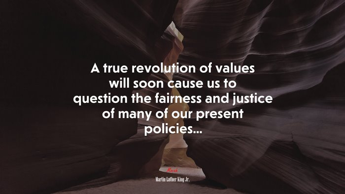 A true revolution of values will soon cause us to question the fairness and justice of many of our present policies... | Martin Luther King Jr. quote