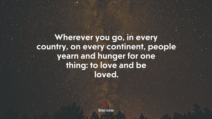 Wherever you go, in every country, on every continent, people yearn and hunger for one thing: to love and be loved. | Michael Jackson quote