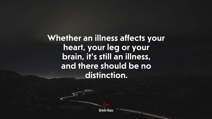 Whether an illness affects your heart, your leg or your brain, it’s still an illness, and there should be no distinction. | Michelle Obama quote