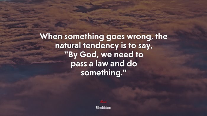 When something goes wrong, the natural tendency is to say, “By God, we need to pass a law and do something.” | Milton Friedman quote