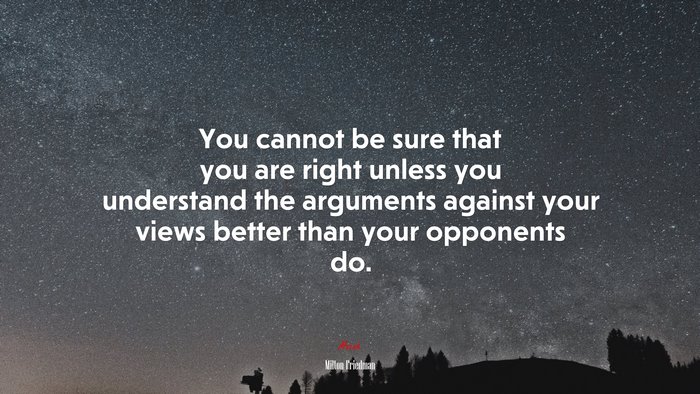 You cannot be sure that you are right unless you understand the arguments against your views better than your opponents do. | Milton Friedman quote