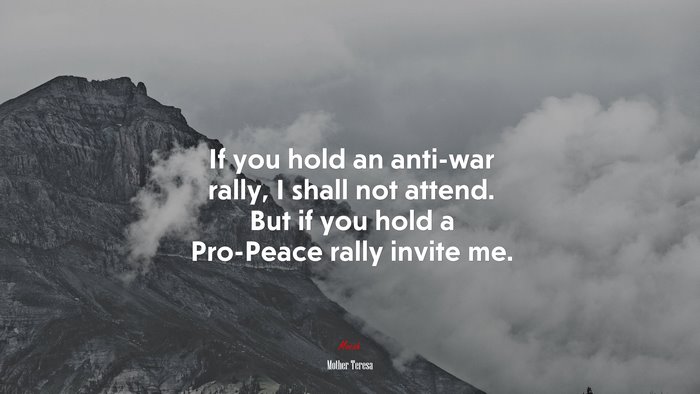 If you hold an anti-war rally, I shall not attend. But if you hold a Pro-Peace rally invite me. | Mother Teresa quote