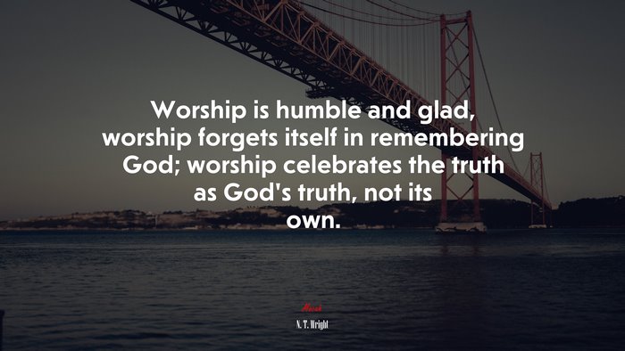 Worship is humble and glad, worship forgets itself in remembering God; worship celebrates the truth as God’s truth, not its own. | N. T. Wright quote