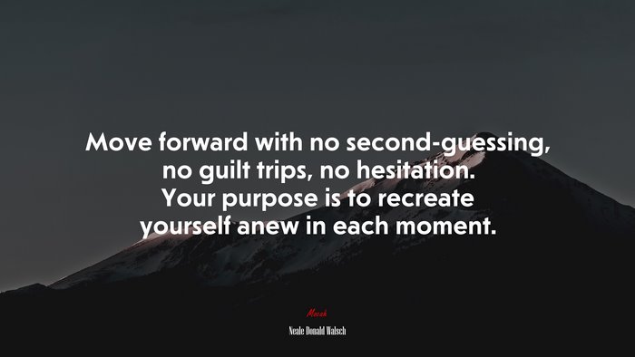 Move forward with no second-guessing, no guilt trips, no hesitation. Your purpose is to recreate yourself anew in each moment. | Neale Donald Walsch quote