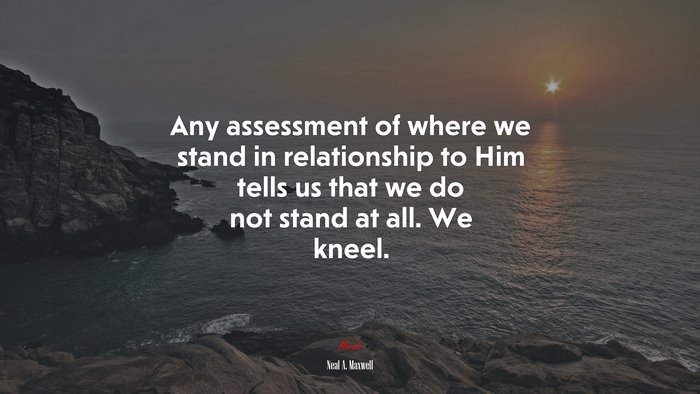 Any assessment of where we stand in relationship to Him tells us that we do not stand at all. We kneel. | Neal A. Maxwell quote