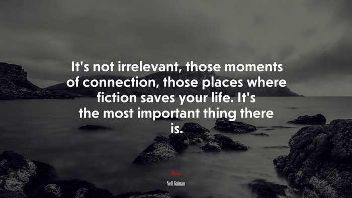 It’s not irrelevant, those moments of connection, those places where fiction saves your life. It’s the most important thing there is. | Neil Gaiman quote
